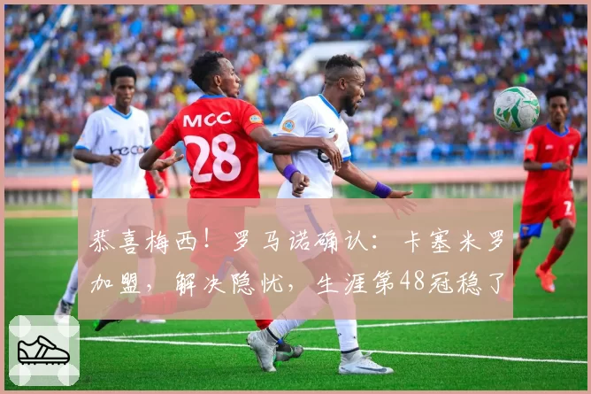 恭喜梅西!罗马诺确认:卡塞米罗加盟,解决隐忧,生涯第48冠稳了