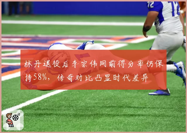 林丹退役后李宗伟网前得分率仍保持58%，传奇对比凸显时代差异