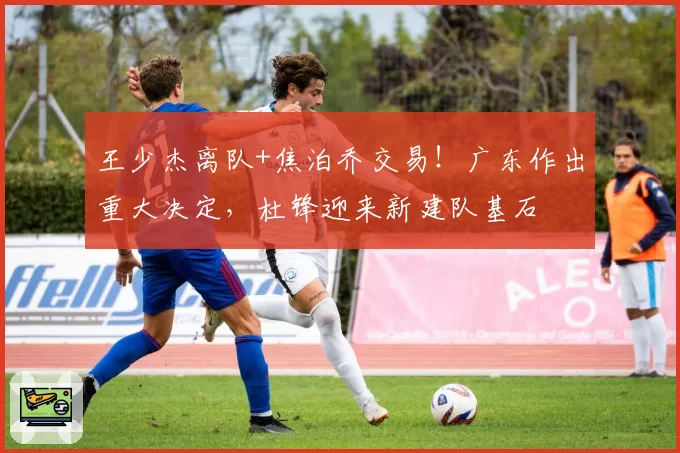 王少杰离队+焦泊乔交易!广东作出重大决定,杜锋迎来新建队基石
