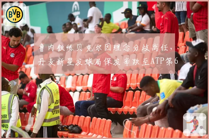 鲁内教练贝克尔因理念分歧离任,丹麦新星发球局保发率跌至ATP第67位