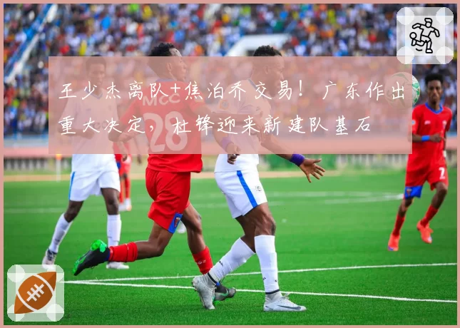 王少杰离队+焦泊乔交易!广东作出重大决定,杜锋迎来新建队基石
