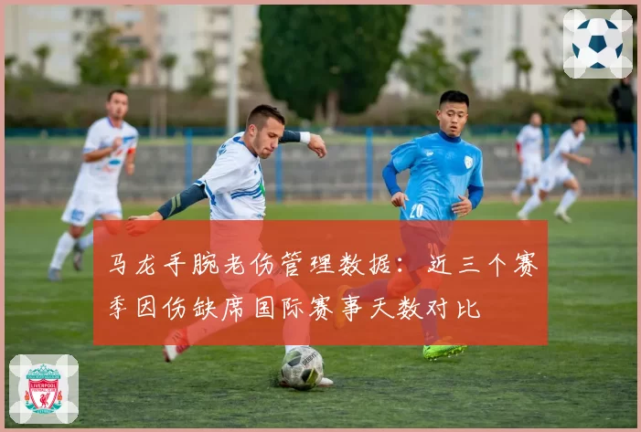 马龙手腕老伤管理数据：近三个赛季因伤缺席国际赛事天数对比