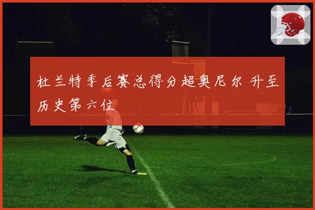 杜兰特季后赛总得分超奥尼尔 升至历史第六位