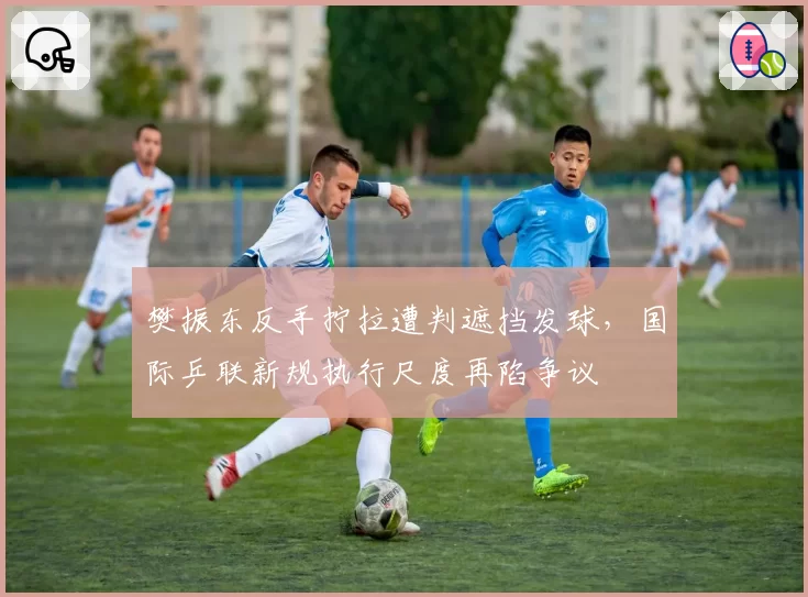 樊振东反手拧拉遭判遮挡发球,国际乒联新规执行尺度再陷争议