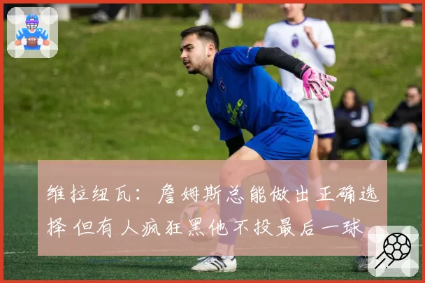 维拉纽瓦：詹姆斯总能做出正确选择 但有人疯狂黑他不投最后一球