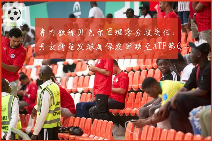 鲁内教练贝克尔因理念分歧离任,丹麦新星发球局保发率跌至ATP第67位