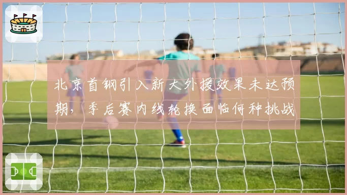 北京首钢引入新大外援效果未达预期，季后赛内线轮换面临何种挑战？