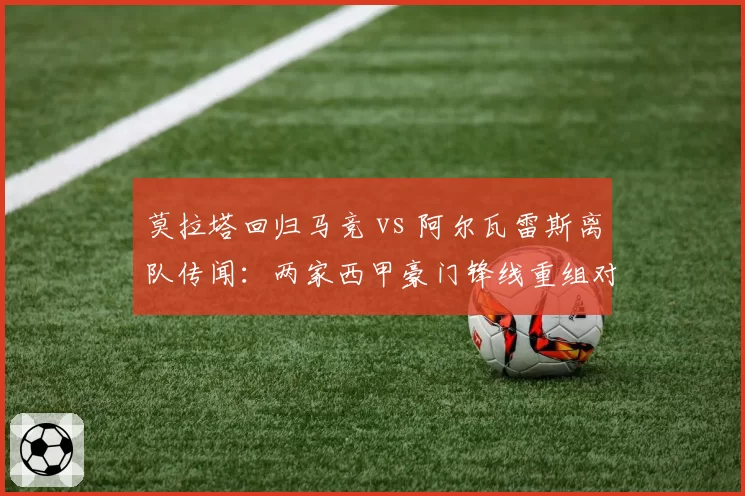 莫拉塔回归马竞 vs 阿尔瓦雷斯离队传闻：两家西甲豪门锋线重组对比