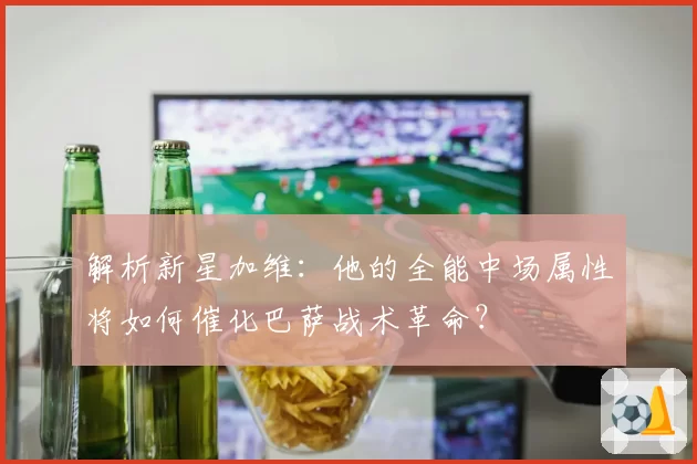 解析新星加维:他的全能中场属性将如何催化巴萨战术革命?