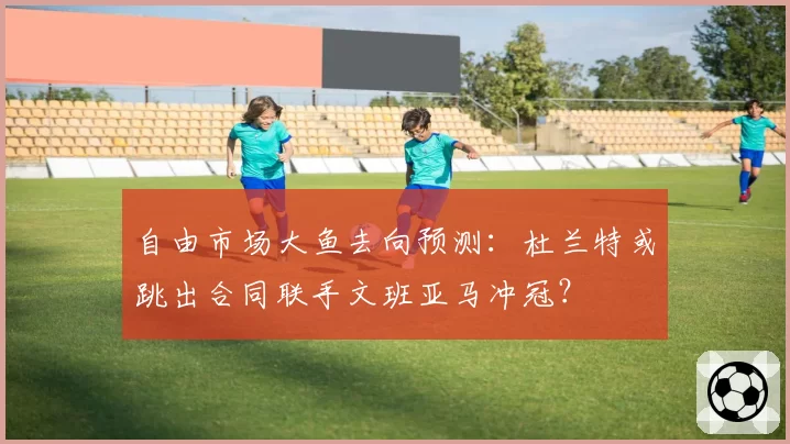 自由市场大鱼去向预测:杜兰特或跳出合同联手文班亚马冲冠?