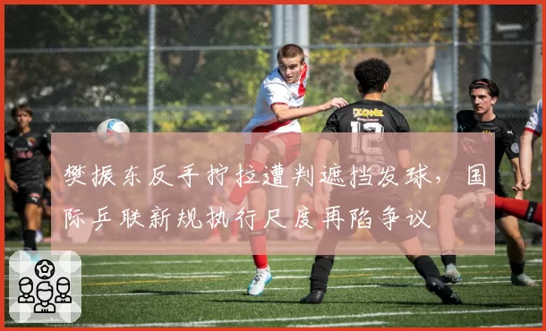 樊振东反手拧拉遭判遮挡发球，国际乒联新规执行尺度再陷争议