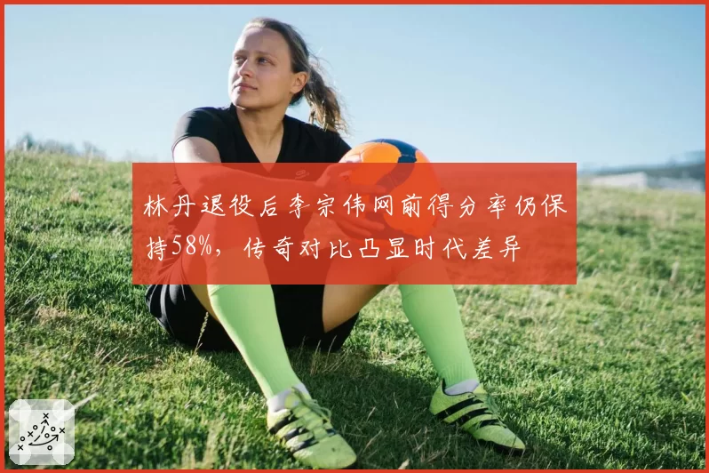 林丹退役后李宗伟网前得分率仍保持58%，传奇对比凸显时代差异