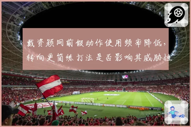 戴资颖网前假动作使用频率降低，转向更简练打法是否影响其威胁性？