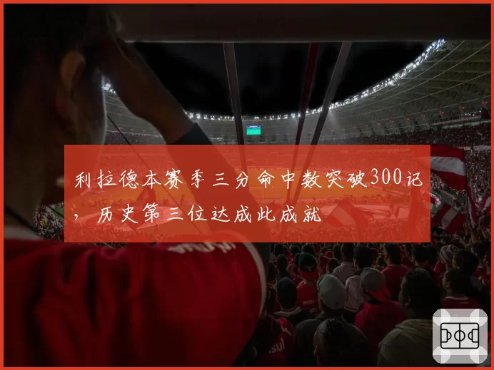 利拉德本赛季三分命中数突破300记,历史第三位达成此成就