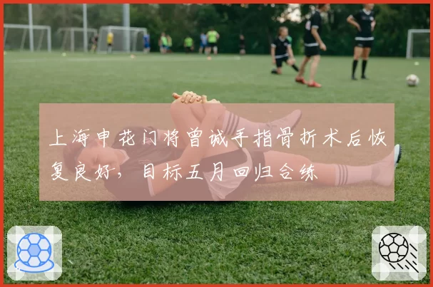 上海申花门将曾诚手指骨折术后恢复良好，目标五月回归合练