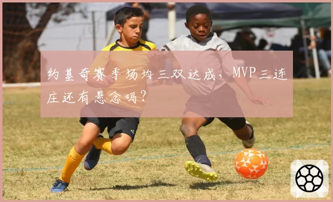 约基奇赛季场均三双达成，MVP三连庄还有悬念吗？