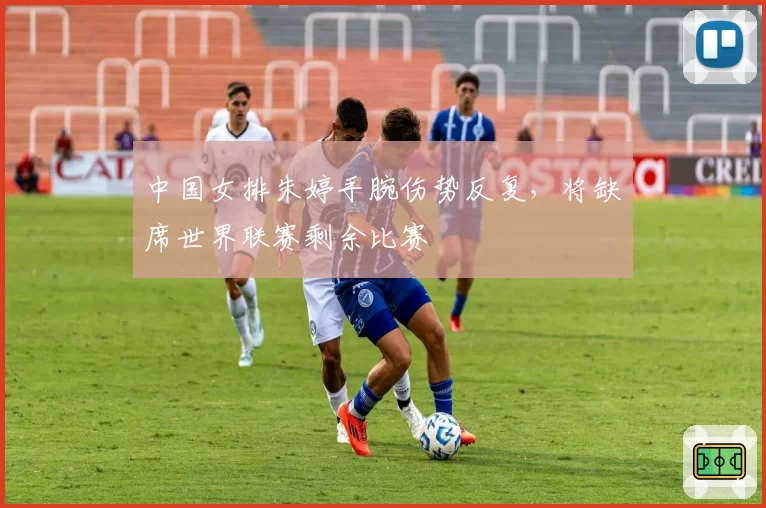 中国女排朱婷手腕伤势反复，将缺席世界联赛剩余比赛