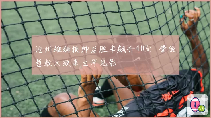 沧州雄狮换帅后胜率飙升40%:肇俊哲救火效果立竿见影