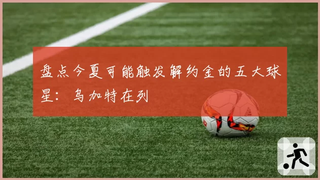 盘点今夏可能触发解约金的五大球星:乌加特在列