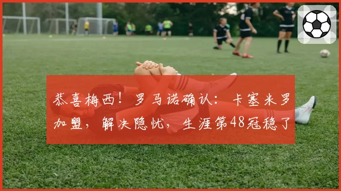 恭喜梅西!罗马诺确认:卡塞米罗加盟,解决隐忧,生涯第48冠稳了