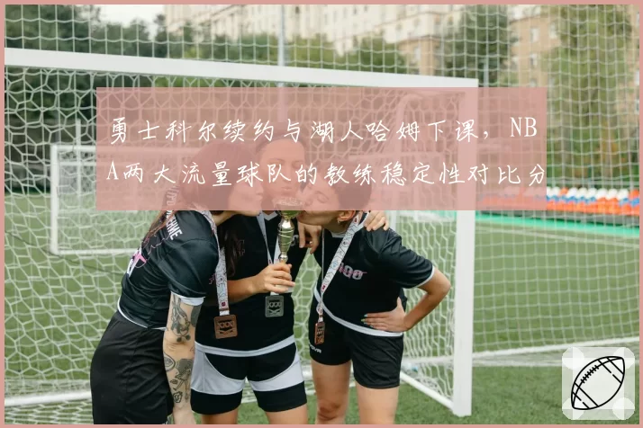勇士科尔续约与湖人哈姆下课，NBA两大流量球队的教练稳定性对比分析