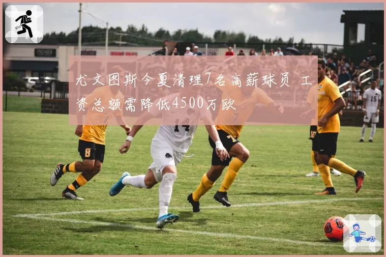 尤文图斯今夏清理7名高薪球员 工资总额需降低4500万欧