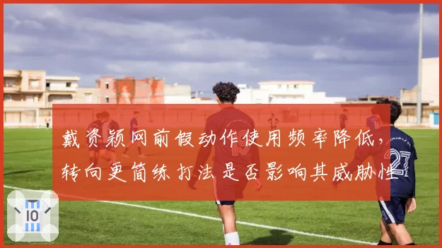 戴资颖网前假动作使用频率降低，转向更简练打法是否影响其威胁性？