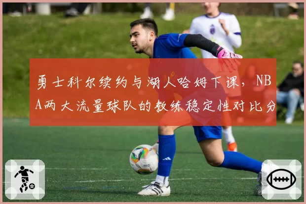 勇士科尔续约与湖人哈姆下课，NBA两大流量球队的教练稳定性对比分析