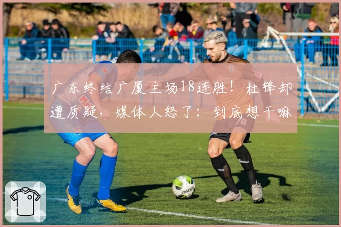 广东终结广厦主场18连胜!杜锋却遭质疑,媒体人怒了:到底想干嘛