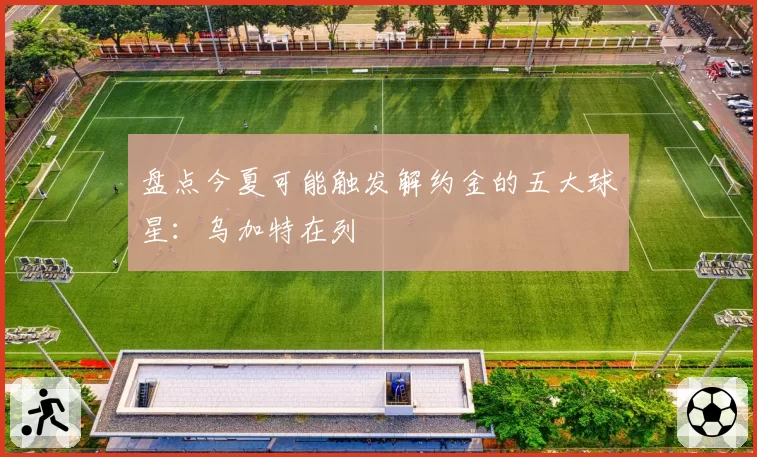 盘点今夏可能触发解约金的五大球星:乌加特在列