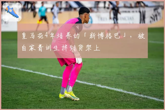 皇马花4年培养的「新博格巴」,被自家青训生挤到货架上