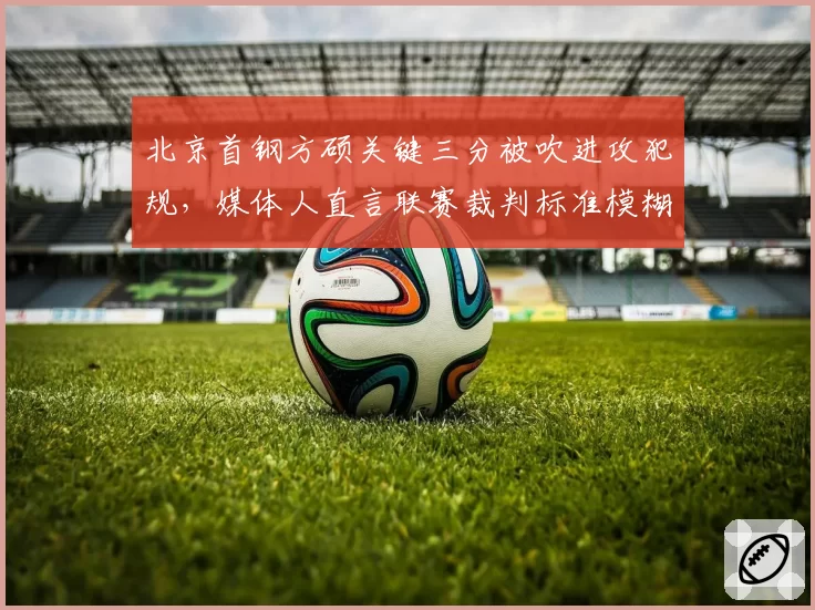 北京首钢方硕关键三分被吹进攻犯规,媒体人直言联赛裁判标准模糊